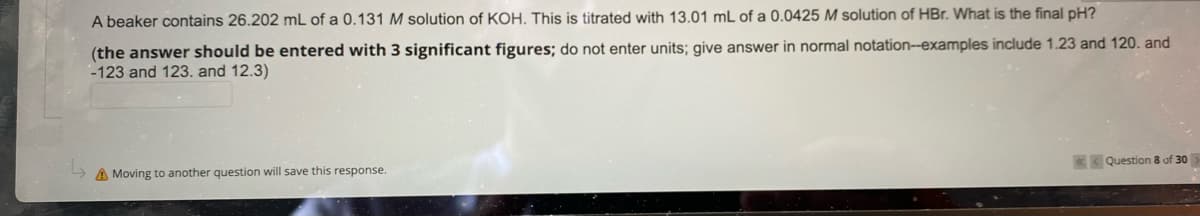 A beaker contains 26.202 mL of a 0.131 M solution of KOH. This is titrated with 13.01 mL of a 0.0425 M solution of HBr. What is the final pH?
(the answer should be entered with 3 significant figures; do not enter units; give answer in normal notation--examples include 1.23 and 120. and
-123 and 123. and 12.3)
K Question 8 of 30
A Moving to another question will save this response.
