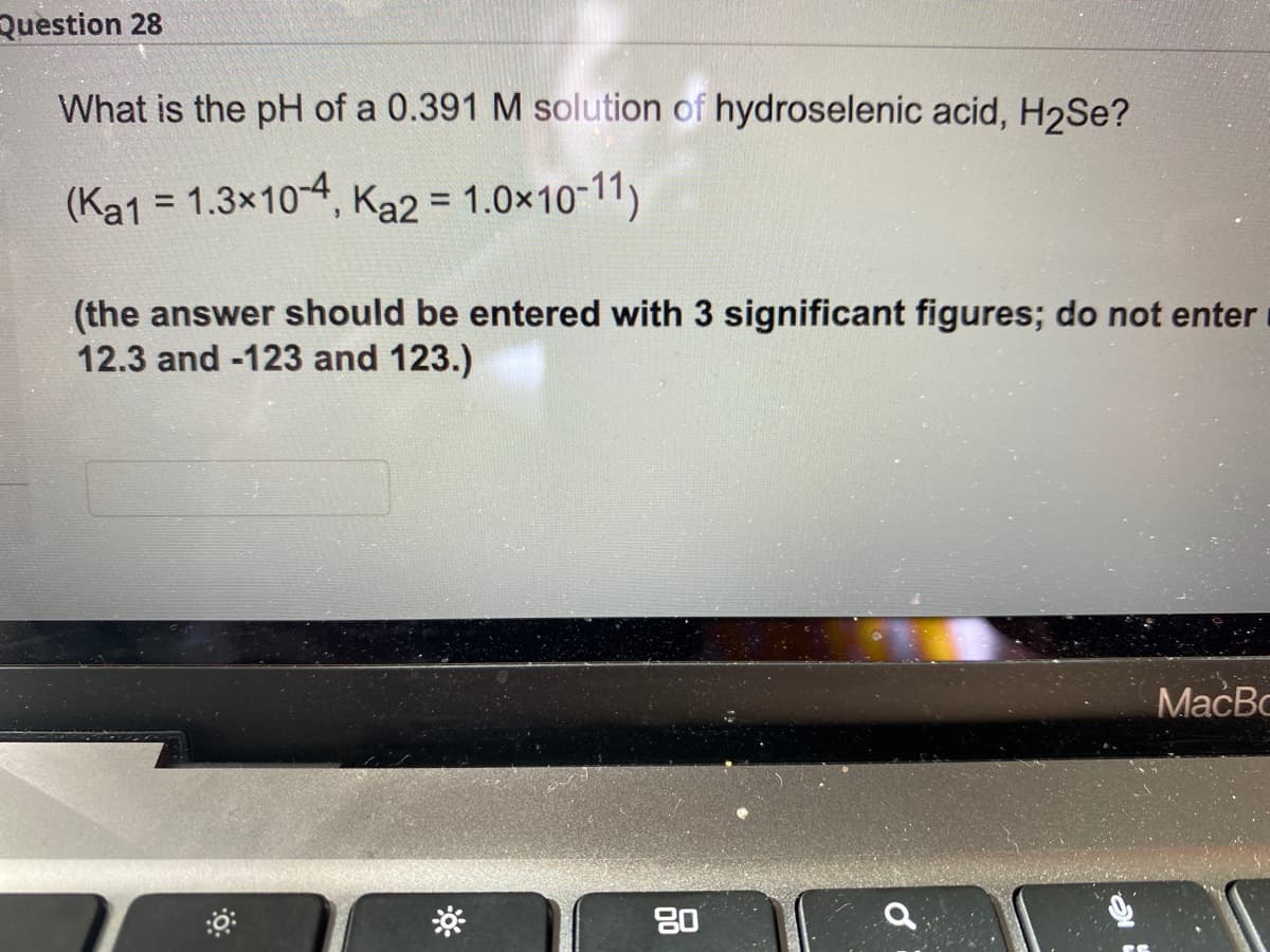 Question 28
What is the pH of a 0.391 M solution of hydroselenic acid, H2Se?
(Ka1 = 1.3x10-4, Ka2 = 1.0×10-11)
%3D
(the answer should be entered with 3 significant figures; do not enter
12.3 and -123 and 123.)
MacBo
80
