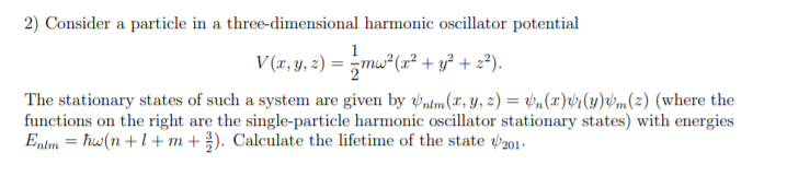 2) Consider a particle in a three-dimensional harmonic oscillator potential
V (r, y, z) = 5mw²(r² + y² + z®).
The stationary states of such a system are given by ntm(r, y, z) = vn(x)¢r(y)v'm(2) (where the
functions on the right are the single-particle harmonic oscillator stationary states) with energies
Entm = hw(n +l+m+ ). Calculate the lifetime of the state 201.

