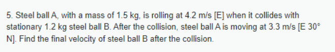 5. Steel ball A, with a mass of 1.5 kg, is rolling at 4.2 m/s [E] when it collides with
stationary 1.2 kg steel ball B. After the collision, steel ball A is moving at 3.3 m/s [E 30°
N]. Find the final velocity of steel ball B after the collision.
