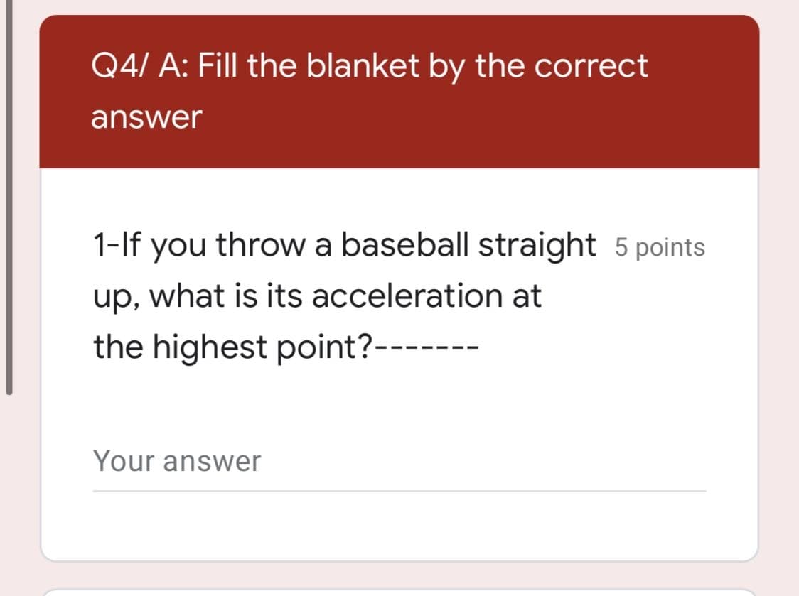 Q4/ A: Fill the blanket by the correct
answer
1-lf you throw a baseball straight 5 points
up, what is its acceleration at
the highest point?-------
Your answer
