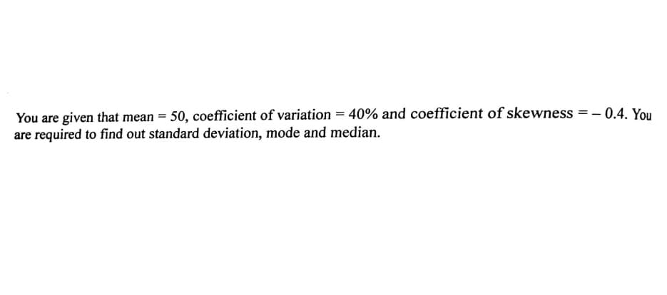 You are given that mean = 50, coefficient of variation = 40% and coefficient of skewness = – 0.4. You
are required to find out standard deviation, mode and median.
