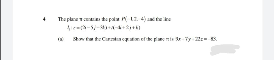The plane t contains the point P(-1, 2, –4) and the line
14:r=(2i-5j-3k)+1(-4i+2j+k)
4
(a)
Show that the Cartesian equation of the plane n is 9x+7y+22z=-83.
