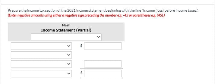 Prepare the income tax section of the 2021 income statement beginning with the line "Income (loss) before income taxes.".
(Enter negative amounts using either a negative sign preceding the number eg. -45 or parentheses eg. (45).)
Nash
Income Statement (Partial)
%24
>
>
