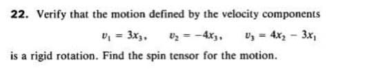 22. Verify that the motion defined by the velocity components
v, = 3x3,
is a rigid rotation. Find the spin tensor for the motion.
vz = -4x,,
vz = 4x2 - 3x,
