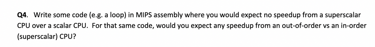 Q4. Write some code (e.g. a loop) in MIPS assembly where you would expect no speedup from a superscalar
CPU over a scalar CPU. For that same code, would you expect any speedup from an out-of-order vs an in-order
(superscalar) CPU?
