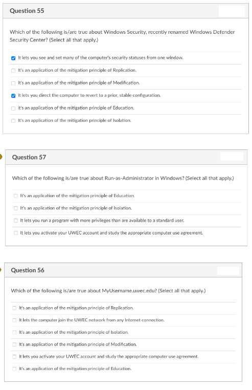 Question 55
Which of the following is/are true about Windows Security, recently renamed Windows Defender
Security Center? (Select all that apply.)
It lets you see and set many of the computer's security statuses from one window.
It's an application of the mitigation principle of Replication.
O It's an application of the mitigation principle of Modification.
O It lets you direct the computer to revert to a prior, stable configuration.
it's an application of the mitigation principle of Education.
O It's an application of the mitigation principle of Isolation.
Question 57
Which of the following is/are true about Run-as-Administrator in Windows? (Select all that apply.)
It's an application of the mitigation principle of Education.
O t's an application of the mitigation principle of Isolation.
O It lets you run a program with more privileges than are available to a standard user.
O It lets you activate your UWEC account and study the appropriate computer use agreement.
Question 56
Which of the following is/are true about MyUsername.uwec.edu? (Select all that apply.)
O It's an application of the mitigation principle of Replication.
O It lets the computer join the UWEC network from any Internet connection.
It's an application of the mitigation principle of Isolation.
It's an application of the mitigation principle of Modification.
O It lets you activate your UWEC account and study the appropriate computer use agreement.
O It's an application of the mitigation principle of Education.
