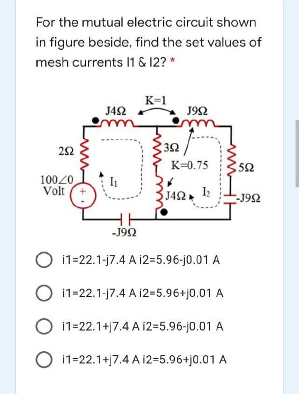 For the mutual electric circuit shown
in figure beside, find the set values of
mesh currents 1 & 12? *
K=1
J42
J92
K=0.75
10020
Volt
I1
J42
I2
-J92
-J92
i1=22.1-j7.4 A i2=5.96-j0.01 A
O i1=22.1-j7.4 A 12=5.96+j0.01 A
O i1=22.1+j7.4 A 12=5.96-j0.01 A
i1=22.1+j7.4 A 12=5.96+j0.01 A
