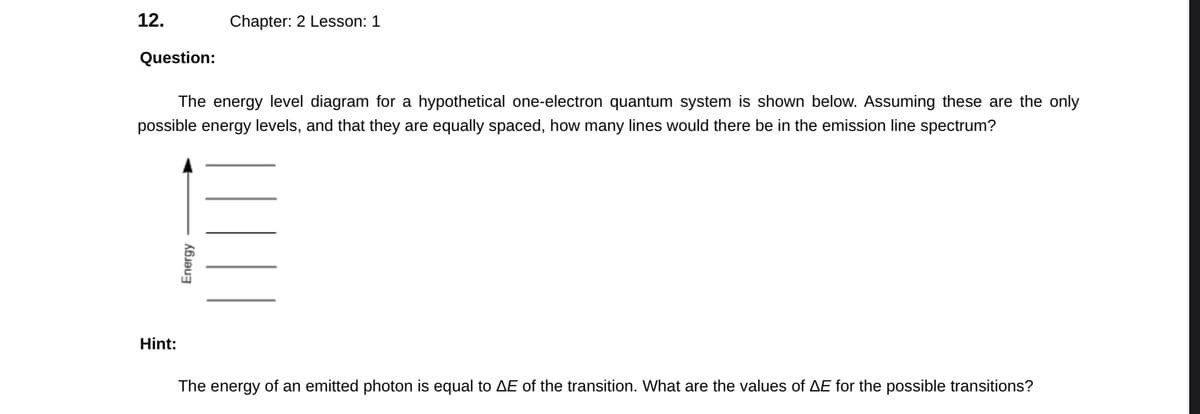 12.
Question:
The energy level diagram for a hypothetical one-electron quantum system is shown below. Assuming these are the only
possible energy levels, and that they are equally spaced, how many lines would there be in the emission line spectrum?
Hint:
Chapter: 2 Lesson: 1
Energy
The energy of an emitted photon is equal to AE of the transition. What are the values of AE for the possible transitions?
