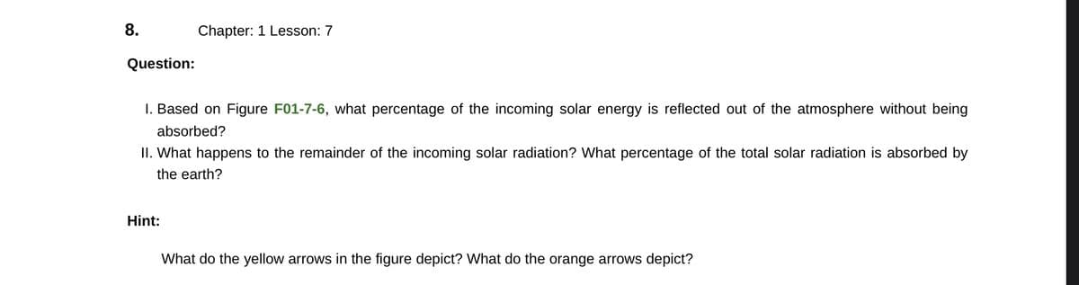8.
Question:
Chapter: 1 Lesson: 7
I. Based on Figure F01-7-6, what percentage of the incoming solar energy is reflected out of the atmosphere without being
absorbed?
II. What happens to the remainder of the incoming solar radiation? What percentage of the total solar radiation is absorbed by
the earth?
Hint:
What do the yellow arrows in the figure depict? What do the orange arrows depict?