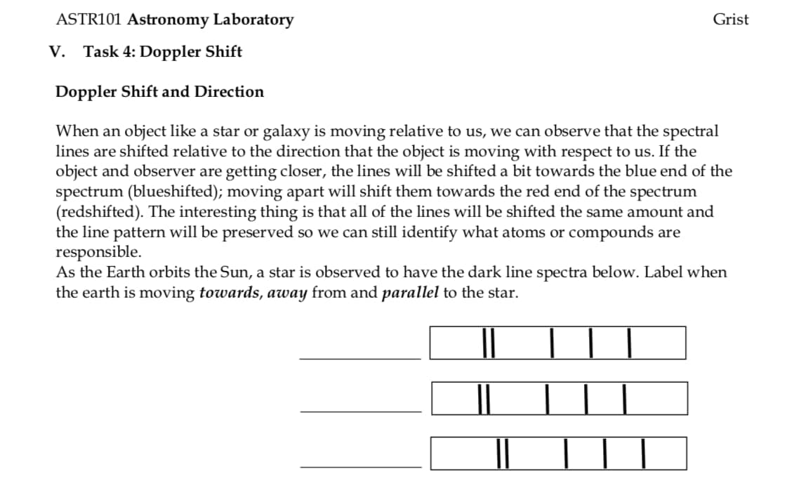 ASTR101 Astronomy Laboratory
V. Task 4: Doppler Shift
Doppler Shift and Direction
Grist
When an object like a star or galaxy is moving relative to us, we can observe that the spectral
lines are shifted relative to the direction that the object is moving with respect to us. If the
object and observer are getting closer, the lines will be shifted a bit towards the blue end of the
spectrum (blueshifted); moving apart will shift them towards the red end of the spectrum
(redshifted). The interesting thing is that all of the lines will be shifted the same amount and
the line pattern will be preserved so we can still identify what atoms or compounds are
responsible.
As the Earth orbits the Sun, a star is observed to have the dark line spectra below. Label when
the earth is moving towards, away from and parallel to the star.