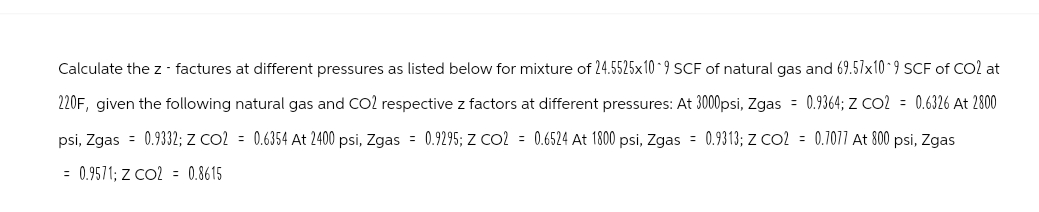 Calculate the z- factures at different pressures as listed below for mixture of 24.5525x10-9 SCF of natural gas and 69.57x10 9 SCF of CO2 at
220F, given the following natural gas and CO2 respective z factors at different pressures: At 3000psi, Zgas = 0.9364; Z CO2 = 0.6326 At 2800
psi, Zgas 0.9332; Z CO2 = 0.6354 At 2400 psi, Zgas = 0.9295; Z CO2 = 0.6524 At 1800 psi, Zgas = 0.9313; Z CO2 0.7077 At 800 psi, Zgas
= 0.9571; Z CO2 = 0.8615