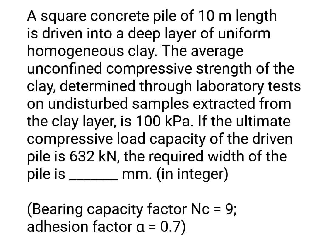 A square concrete pile of 10 m length
is driven into a deep layer of uniform
homogeneous clay. The average
unconfined compressive strength of the
clay, determined through laboratory tests
on undisturbed samples extracted from
the clay layer, is 100 kPa. If the ultimate
compressive load capacity of the driven
pile is 632 kN, the required width of the
pile is
mm. (in integer)
(Bearing capacity factor Nc = 9;
adhesion factor a = 0.7)