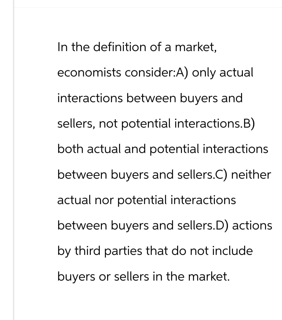 In the definition of a market,
economists consider:A) only actual
interactions between buyers and
sellers, not potential interactions.B)
both actual and potential interactions
between buyers and sellers.C) neither
actual nor potential interactions
between buyers and sellers.D) actions
by third parties that do not include
buyers or sellers in the market.