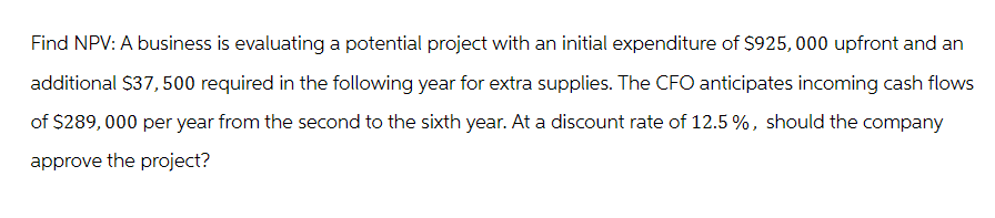 Find NPV: A business is evaluating a potential project with an initial expenditure of $925,000 upfront and an
additional $37,500 required in the following year for extra supplies. The CFO anticipates incoming cash flows
of $289,000 per year from the second to the sixth year. At a discount rate of 12.5%, should the company
approve the project?