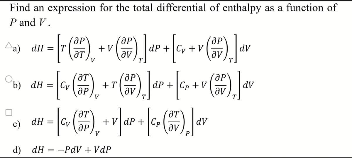 Find an expression for the total differential of enthalpy as a function of
P and V.
b) dH = |Cv
c)
dH =
T
V
dP V
+V
dV
T
T
ӘР
+T
dP Cp V
- * (*), +* (*),]«P +[qv+v (+), Ja
(∞ (*),+r(**), Jar+[%++v (2), Jav
+ ∞ dV
p
| (), () ] v
ӘР
V
T
ӘТ
dH =
Cv
+V|dP+|CP
d) dH = —PdV+VdP
T