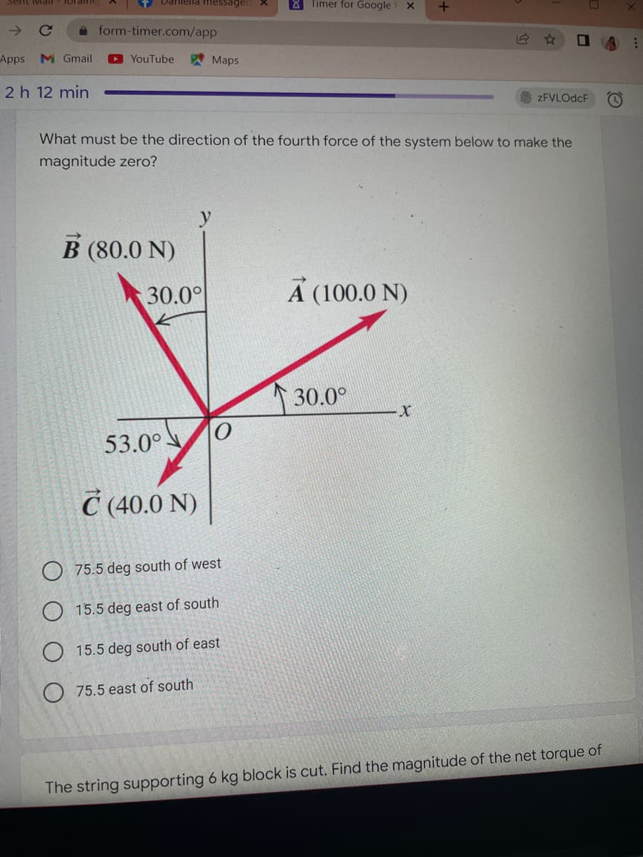 Sent Mall
Daniella messaged
8 Timer for Google F X +
с
☐
Apps M Gmail ►YouTube
Maps
2 h 12 min
zFVLOdcF
What must be the direction of the fourth force of the system below to make the
magnitude zero?
B (80.0 N)
A (100.0 N)
30.0°
X
53.0°
C (40.0 N)
O75.5 deg south of west
15.5 deg east of south
15.5 deg south of east
75.5 east of south
The string supporting 6 kg block is cut. Find the magnitude of the net torque of
form-timer.com/app
30.0°
0
: