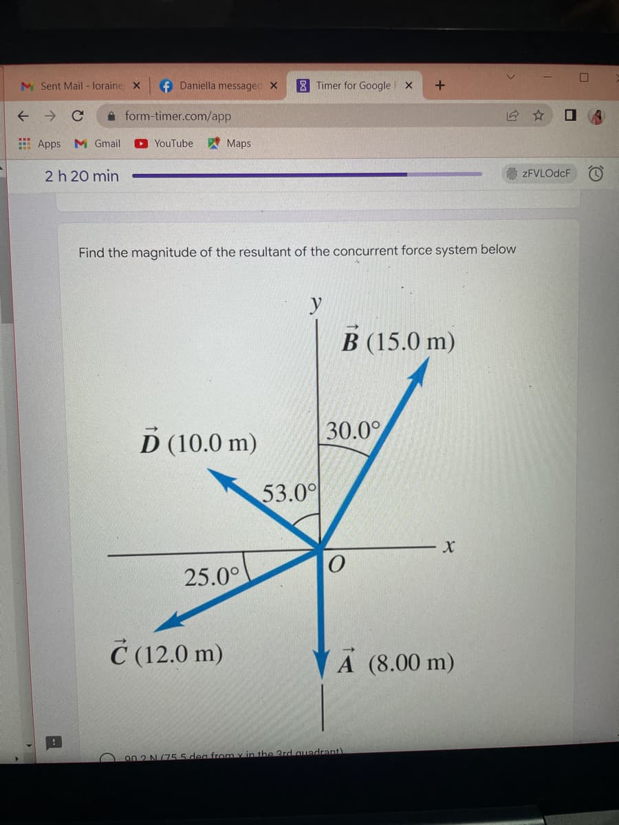 f Daniella messaged X
8 Timer for Google F X +
form-timer.com/app
Apps M Gmail
YouTube
Maps
2 h 20 min
Find the magnitude of the resultant of the concurrent force system below
y
B (15.0 m)
D (10.0 m)
25.0°
M Sent Mail - loraine X
← → C
53.00
30.0°
X
A (8.00 m)
C (12.0 m)
90.2 N (755 dea from y in the 3rd quadrant)
☐
zFVLOdcF C