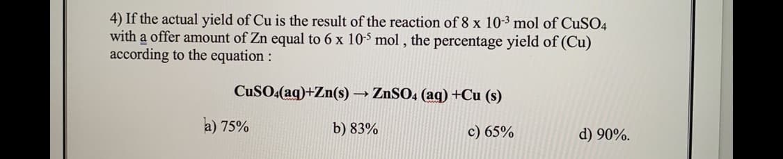 4) If the actual yield of Cu is the result of the reaction of 8 x 10-3 mol of CuSO4
with a offer amount of Zn equal to 6 x 10-5 mol , the percentage yield of (Cu)
according to the equation :
CuSO4(aq)+Zn(s) → ZnSO4 (ag) +Cu (s)
a) 75%
b) 83%
c) 65%
d) 90%.
