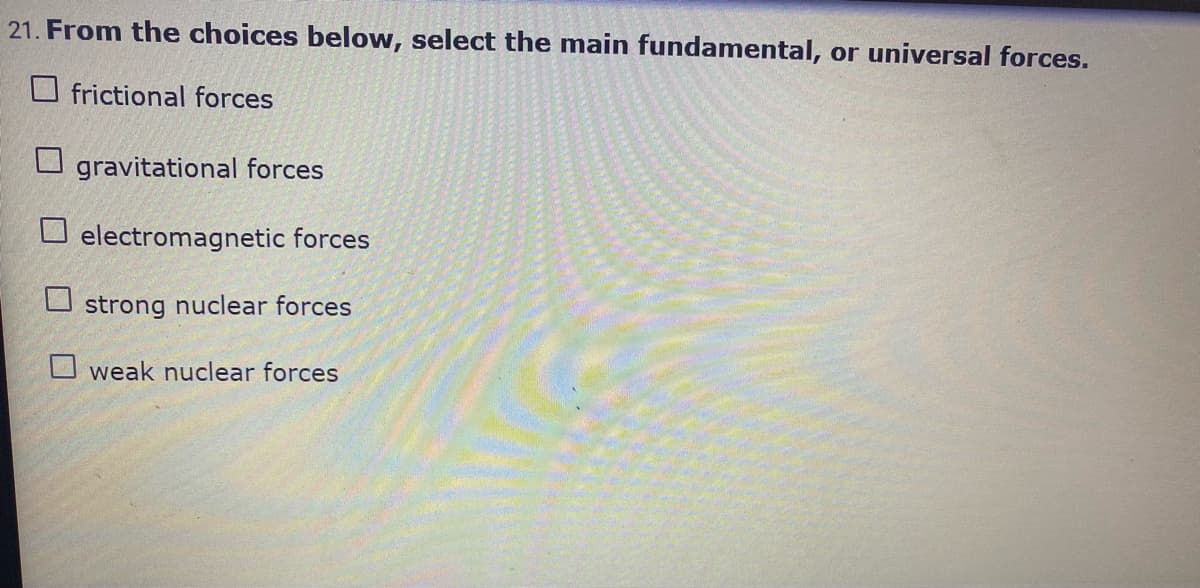 21. From the choices below, select the main fundamental, or universal forces.
O frictional forces
O gravitational forces
O electromagnetic forces
strong nuclear forces
O weak nuclear forces
