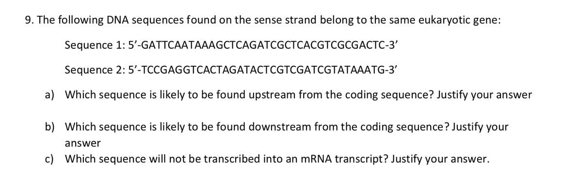9. The following DNA sequences found on the sense strand belong to the same eukaryotic gene:
Sequence 1: 5'-GATTCAATAAAGCTCAGATCGCTCACGTCGCGACTC-3'
Sequence 2:
5'-TCCGAGGTCACTAGATACTCGTCGATCGTATAAATG-3'
a) Which sequence is likely to be found upstream from the coding sequence? Justify your answer
b) Which sequence is likely to be found downstream from the coding sequence? Justify your
answer
c) Which sequence will not be transcribed into an mRNA transcript? Justify your answer.