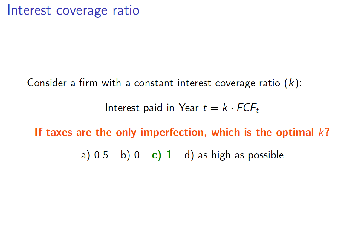 Interest coverage ratio
Consider a firm with a constant interest coverage ratio (k):
Interest paid in Year t k FCF
If taxes are the only imperfection, which is the optimal k?
a) 0.5 b) 0 c) 1 d) as high as possible
