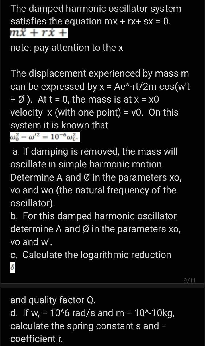 The damped harmonic oscillator system
satisfies the equation mx + rx+ sx = 0.
mž +rx +
note: pay attention to the x
The displacement experienced by mass m
can be expressed by x = Ae^-rt/2m cos(w't
+ Ø ). At t = 0, the mass is at x = x0
velocity x (with one point) = v0. On this
system it is known that
wi – w² = 10-6wž.
a. If damping is removed, the mass will
ocillate in simple harmonic motion.
Determine A and Ø in the parameters xo,
vo and wo (the natural frequency of the
oscillator).
b. For this damped harmonic oscillator,
determine A and Ø in the parameters xo,
vo and w'.
c. Calculate the logarithmic reduction
9/11
and quality factor Q.
d. If w, = 10^6 rad/s and m = 10^-10kg,
calculate the spring constant s and =
coefficient r.

