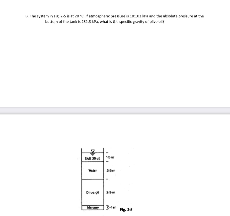 B. The system in Fig. 2-5 is at 20 °C. If atmospheric pressure is 101.03 kPa and the absolute pressure at the
bottom of the tank is 231.3 kPa, what is the specific gravity of olive oil?
SAE 30 ol 15m
Water
2-5m
Olive oil
29m
Mercury
04m
Fig. 2-5
