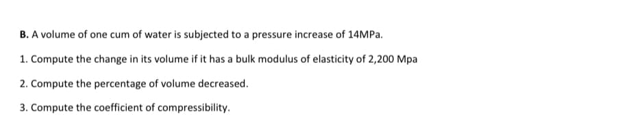 B. A volume of one cum of water is subjected to a pressure increase of 14MPA.
1. Compute the change in its volume if it has a bulk modulus of elasticity of 2,200 Mpa
2. Compute the percentage of volume decreased.
3. Compute the coefficient of compressibility.
