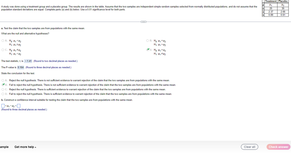 A study was done using a treatment group and a placebo group. The results are shown in the table. Assume that the two samples are independent simple random samples selected from normally distributed populations, and do not assume that the
population standard deviations are equal. Complete parts (a) and (b) below. Use a 0.01 significance level for both parts.
a. Test the claim that the two samples are from populations with the same mean.
What are the null and alternative hypotheses?
OA. Ho: H₁ H₂
H₁: H₁ H₂
OC. Ho: H₁ H¹/₂
H₁: H₁ <H₂
The test statistic, t, is -1.41. (Round to two decimal places as needed.)
The P-value is 0.164. (Round to three decimal places as needed.)
State the conclusion for the test.
ample
B
Get more help.
OB. Ho: H₁ H₂
H₁: H₁ H₂
O A. Reject the null hypothesis. There s not sufficient evidence to warrant rejection of the claim that the two samples are from populations with the same mean.
B. Fail to reject the null hypothesis. There is not sufficient evidence to warrant rejection of the claim that the two samples are from populations with the same mean.
O C. Reject the null hypothesis. There is sufficient evidence to warrant rejection of the claim that the two samples are from populations with the same mean.
O D. Fail to reject the null hypothesis. There is sufficient evidence to warrant rejection of the claim that the two samples are from populations with the same mean.
b. Construct a confidence interval suitable for testing the claim that the two samples are from populations with the same mean.
<H1-P₂<
(Round to three decimal places as needed.)
D. Ho: H₁ H₂
H₁: H₁ H₂
Clear all
ECXS
Treatment Placebo
H₁
25
2.37
0.89
H₂
35
2.66
0.61
Check answer