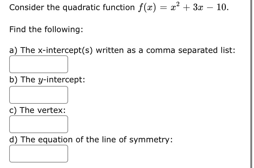 Consider the quadratic function f(x) = x² + 3x – 10.
Find the following:
a) The x-intercept(s) written as a comma separated list:
b) The y-intercept:
c) The vertex:
d) The equation of the line of symmetry:
