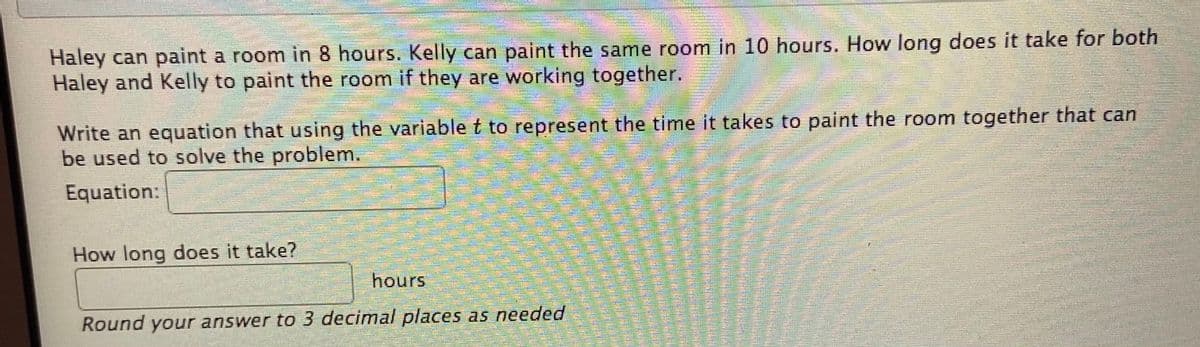 Haley can paint a room in 8 hours. Kelly can paint the same room in 10 hours, How long does it take for both
Haley and Kelly to paint the room if they are working together.
Write an equation that using the variable t to represent the time it takes to paint the room together that can
be used to solve the problem.
Equation:
How long does it take?
hours
Round your answer to 3 decimal places as needed
