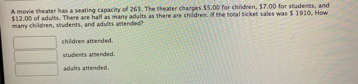 A movie theater has a seating capacity of 263. The theater charges $5.00 for children, $7.00 for students, and
$12.00 of adults. There are half as many adults as there are children. If the total ticket sales was S 1910, How
many children, students, and adults attended?
children attended.
students attended.
adults attended.
