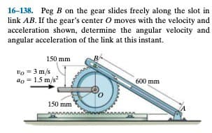 16-138. Peg B on the gear slides freely along the slot in
link AB. If the gear's center O moves with the velocity and
acceleration shown, determine the angular velocity and
angular acceleration of the link at this instant.
150 mm
Vo = 3 m/s
40 = 1.5 m/s²
www
600 mm
150 mm
wwwwww anteringsans man