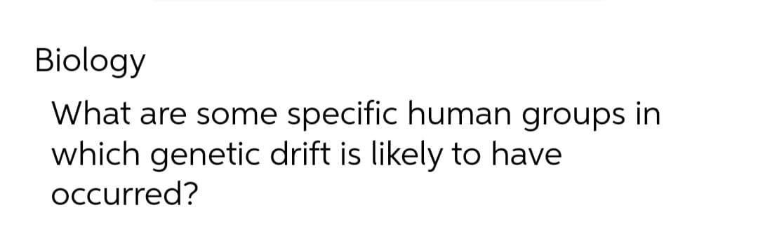 Biology
What are some specific human groups in
which genetic drift is likely to have
occurred?