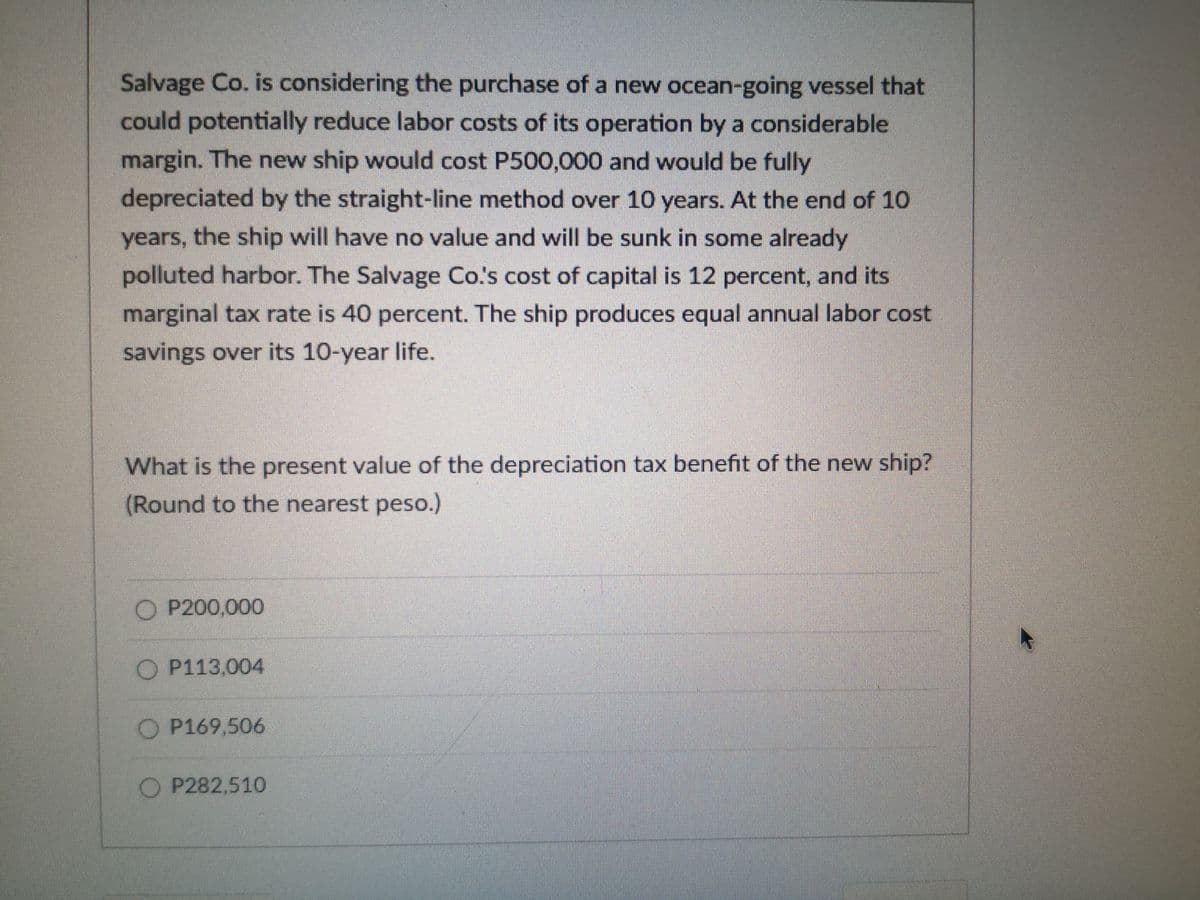 Salvage Co. is considering the purchase of a new ocean-going vessel that
could potentially reduce labor costs of its operation by a considerable
margin. The new ship would cost P500,000 and would be fully
depreciated by the straight-line method over 10 years. At the end of 10
years, the ship will have no value and will be sunk in some already
polluted harbor. The Salvage Co's cost of capital is 12 percent, and its
marginal tax rate is 40 percent. The ship produces equal annual labor cost
savings over its 10-year life.
What is the present value of the depreciation tax benefit of the new ship?
(Round to the nearest peso.)
O P200,000
O P113,004
O P169,506
O P282,510
