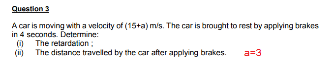 A car is moving with a velocity of (15+a) m/s. The car is brought to rest by applying brakes
in 4 seconds. Determine:
(i) The retardation ;
(ii) The distance travelled by the car after applying brakes.
a=3
