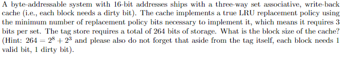 A byte-addressable system with 16-bit addresses ships with a three-way set associative, write-back
cache (i.e., each block needs a dirty bit). The cache implements a true LRU replacement policy using
the minimum number of replacement policy bits necessary to implement it, which means it requires 3
bits per set. The tag store requires a total of 264 bits of storage. What is the block size of the cache?
(Hint: 264 28+23 and please also do not forget that aside from the tag itself, each block needs 1
valid bit, 1 dirty bit).
=