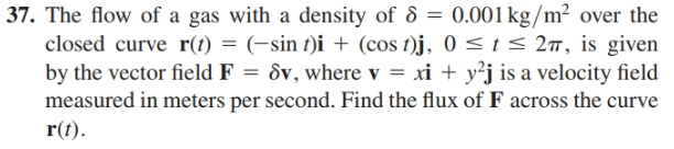 | 37. The flow of a gas with a density of & = 0.001 kg/m² over the
closed curve r(t) = (-sin t)i + (cos t)j, 0<t< 27, is given
by the vector field F = &v, where v = xi + y²j is a velocity field
measured in meters per second. Find the flux of F across the curve
r(t).
