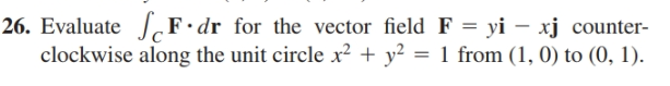 26. Evaluate F•dr for the vector field F = yi – xj counter-
clockwise along the unit circle x? + y² = 1 from (1, 0) to (0, 1).
