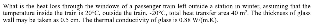 What is the heat loss through the windows of a passenger train left outside a station in winter, assuming that the
temperature inside the train is 20°C, outside the train, -20°C, total heat transfer area 40 m2. The thickness of glass
wall may be taken as 0.5 cm. The thermal conductivity of glass is 0.88 W/(m.K).
