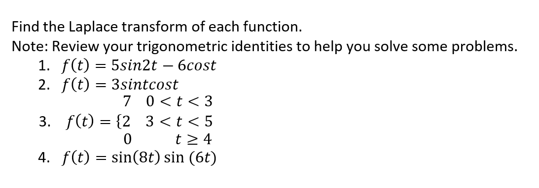 Find the Laplace transform of each function.
Note: Review your trigonometric identities to help you solve some problems.
1. f(t) = 5sin2t - 6cost
2. f(t) = 3sintcost
7 0<t <3
3. f(t) = {2_3<t<5
0
t> 4
4. f(t) = sin(8t) sin (6t)
