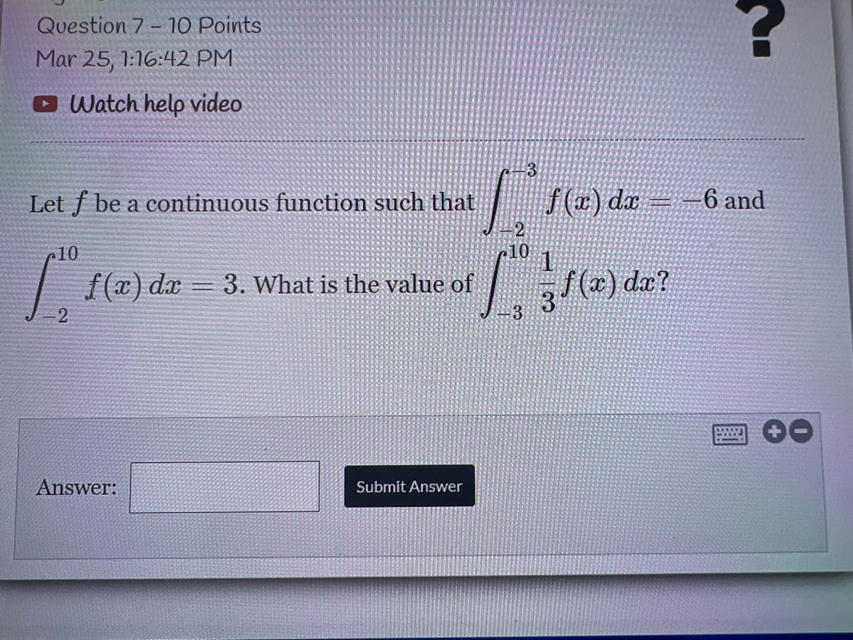 Question 7 - 10 Points
Mar 25, 1:16:42 PM
O Watch help video
3
Let f be a continuous function such that
f(#) dx= -6 and
c10
10
f (x) dx = 3. What is the value of
/(x) da?
Answer:
Submit Answer
