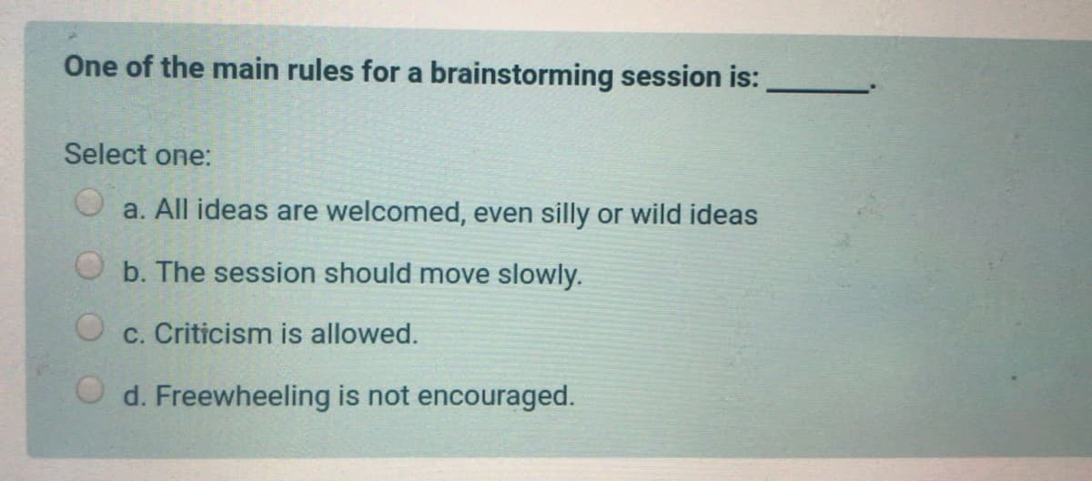 One of the main rules for a brainstorming session is:
Select one:
a. All ideas are welcomed, even silly or wild ideas
O b. The session should move slowly.
O c. Criticism is allowed.
O d. Freewheeling is not encouraged.
