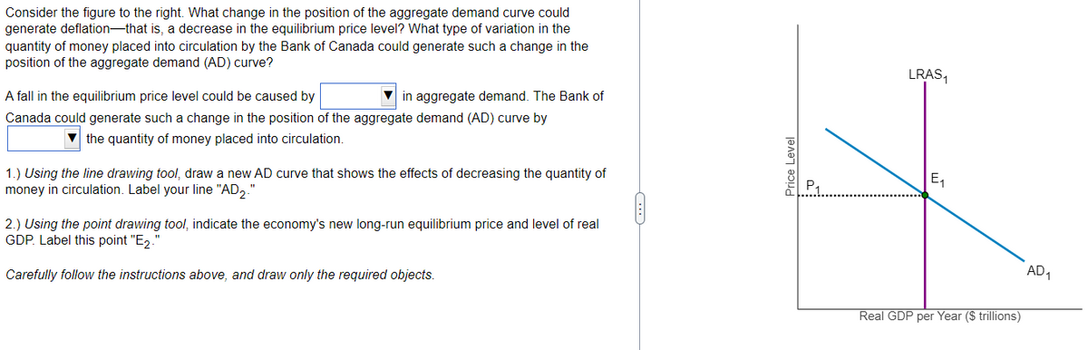 Consider the figure to the right. What change in the position of the aggregate demand curve could
generate deflation that is, a decrease in the equilibrium price level? What type of variation in the
quantity of money placed into circulation by the Bank of Canada could generate such a change in the
position of the aggregate demand (AD) curve?
A fall in the equilibrium price level could be caused by
Canada could generate such a change in the position of the aggregate demand (AD) curve by
the quantity of money placed into circulation.
in aggregate demand. The Bank of
1.) Using the line drawing tool, draw a new AD curve that shows the effects of decreasing the quantity of
money in circulation. Label your line "AD2."
2.) Using the point drawing tool, indicate the economy's new long-run equilibrium price and level of real
GDP. Label this point "E₂.
Carefully follow the instructions above, and draw only the required objects.
Price Level
LRAS₁
E₁
Real GDP per Year ($ trillions)
AD₁