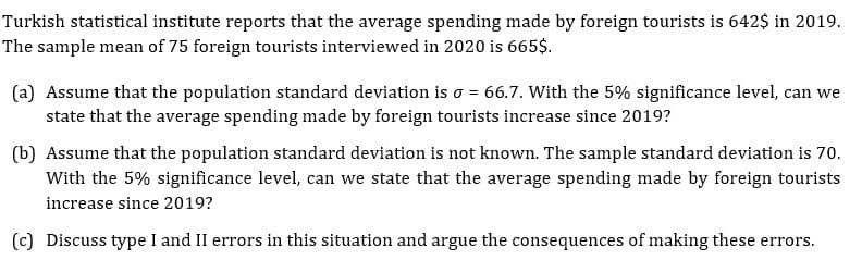 Turkish statistical institute reports that the average spending made by foreign tourists is 642$ in 2019.
The sample mean of 75 foreign tourists interviewed in 2020 is 665$.
(a) Assume that the population standard deviation is o = 66.7. With the 5% significance level, can we
state that the average spending made by foreign tourists increase since 2019?
(b) Assume that the population standard deviation is not known. The sample standard deviation is 70.
With the 5% significance level, can we state that the average spending made by foreign tourists
increase since 2019?
(c) Discuss type I and II errors in this situation and argue the consequences of making these errors.
