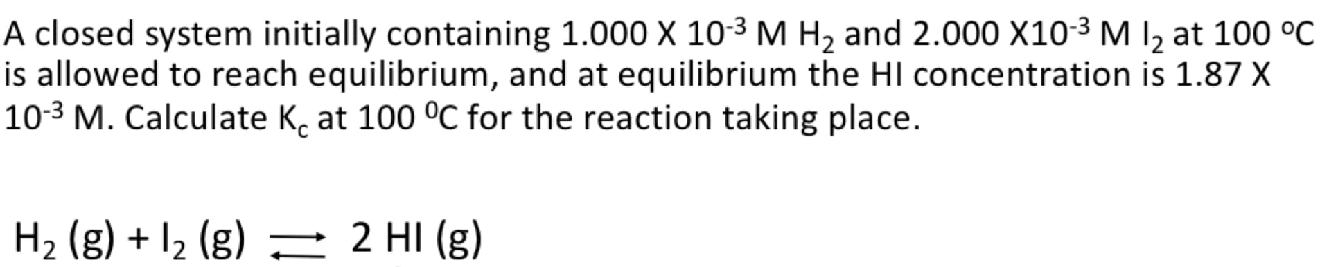 A closed system initially containing 1.000 X 10-3 M H2 and 2.000 X10-3 M I, at 100 °C
is allowed to reach equilibrium, and at equilibrium the HI concentration is 1.87 X
10-3 M. Calculate K, at 100 °C for the reaction taking place.
H2 (g) + I2 (g) – 2 HI (g)
