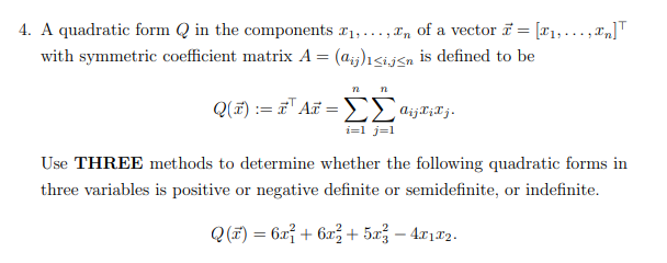 4. A quadratic form in the components ₁,...,n of a vector 7= [₁,...,n]
with symmetric coefficient matrix A = (aij)<i.j≤n is defined to be
n n
Q(x) = a¹ At=ΣajjXiTj.
i=1 j=1
Use THREE methods to determine whether the following quadratic forms in
three variables is positive or negative definite or semidefinite, or indefinite.
Q(x) = 6x² + 6x² + 5x² - 4x1x2.