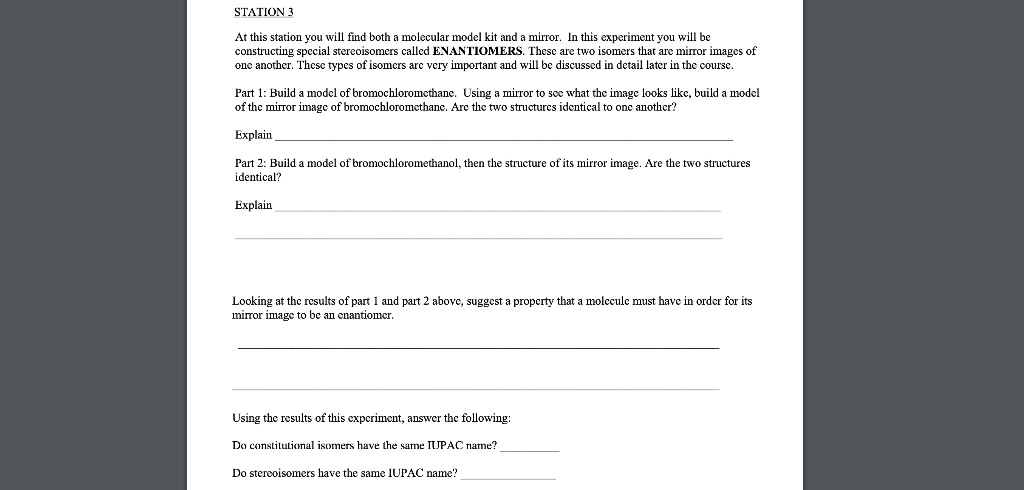 STATION 3
At this station you will find both a molecular model kit and a mirror. In this experiment you will be
constructing special stereoisomers called ENANTIOMERS. These are two isomers that are mirror images of
one another. These types of isomers are very important and will be discussed in detail later in the course.
Part 1: Build a model of bromochloromethane. Using a mirror to see what the image looks like, build a model
of the mirror image of bromochloromethane. Are the two structures identical to one another?
Explain
Part 2: Build a model f bromochloromethanol, then the structure of its mirror image. Are the two structures
identical?
Explain
Looking at the results of part 1 and part 2 above, suggest a property that a molecule must have in order for its
mirror image to be an enantiomer.
Using the results of this experiment, answer the following:
Do constitutional isomers have the same IUPAC name?
Do stereoisomers have the same IUPAC name?