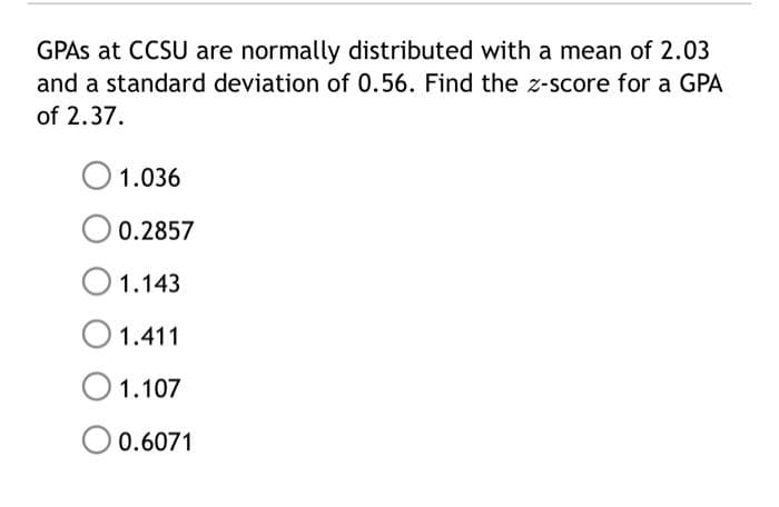 GPAS at CCSU are normally distributed with a mean of 2.03
and a standard deviation of 0.56. Find the z-score for a GPA
of 2.37.
1.036
0.2857
O 1.143
O 1.411
1.107
O 0.6071